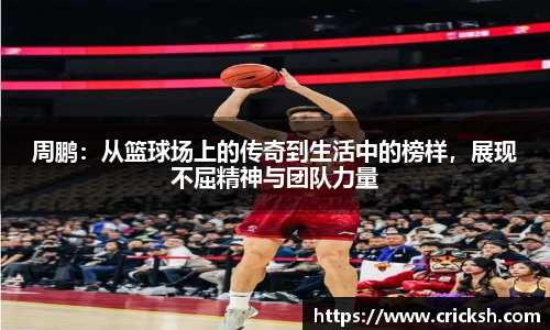 周鹏：从篮球场上的传奇到生活中的榜样，展现不屈精神与团队力量